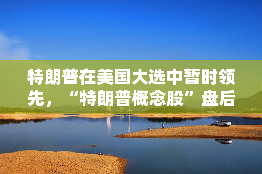 特朗普在美国大选中暂时领先，“特朗普概念股”盘后飙升逾10%