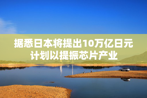 据悉日本将提出10万亿日元计划以提振芯片产业
