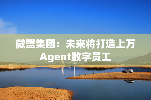 微盟集团：未来将打造上万Agent数字员工