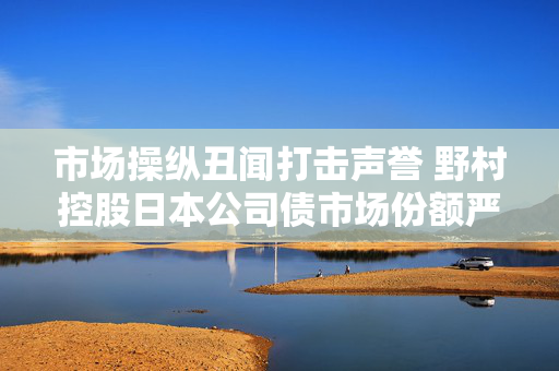 市场操纵丑闻打击声誉 野村控股日本公司债市场份额严重缩水