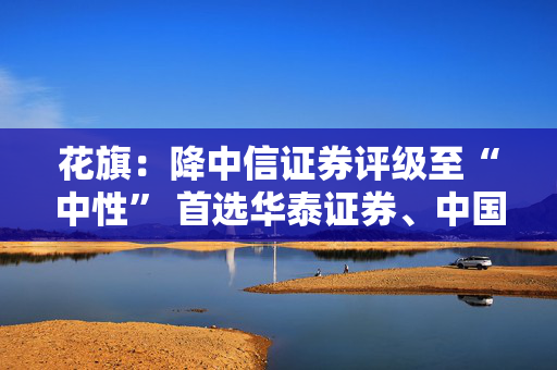 花旗：降中信证券评级至“中性” 首选华泰证券、中国银河