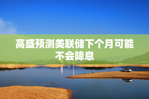 高盛预测美联储下个月可能不会降息