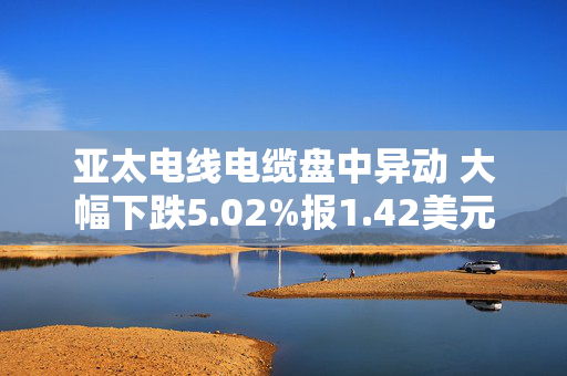 亚太电线电缆盘中异动 大幅下跌5.02%报1.42美元