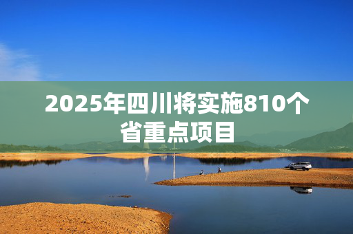 2025年四川将实施810个省重点项目