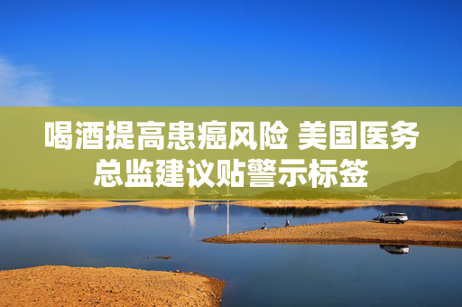 喝酒提高患癌风险 美国医务总监建议贴警示标签