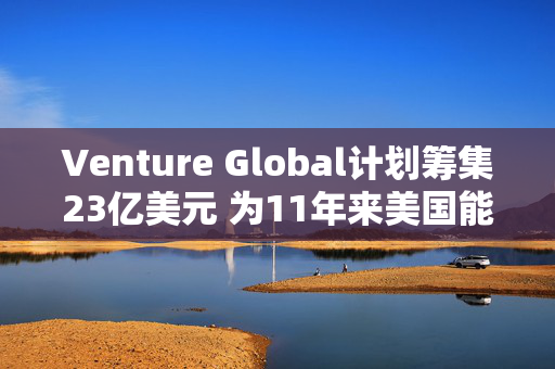 Venture Global计划筹集23亿美元 为11年来美国能源领域最大规模IPO