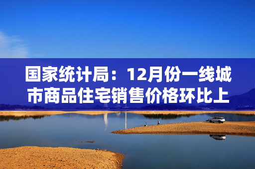 国家统计局：12月份一线城市商品住宅销售价格环比上涨 二三线城市环比总体降幅收窄