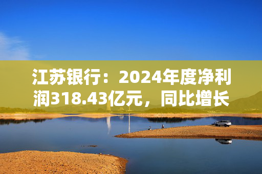 江苏银行：2024年度净利润318.43亿元，同比增长10.76%
