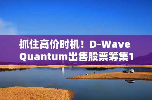 抓住高价时机！D-Wave Quantum出售股票筹集1.5亿美元