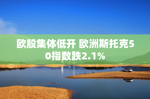 欧股集体低开 欧洲斯托克50指数跌2.1%