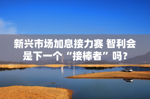 新兴市场加息接力赛 智利会是下一个“接棒者”吗？