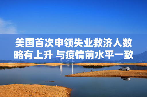 美国首次申领失业救济人数略有上升 与疫情前水平一致