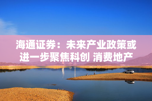 海通证券：未来产业政策或进一步聚焦科创 消费地产、安全等也受重视