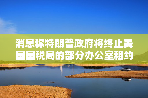 消息称特朗普政府将终止美国国税局的部分办公室租约
