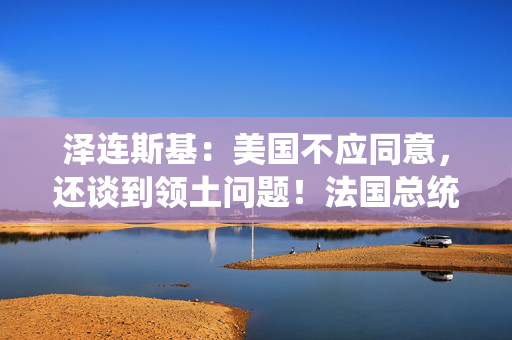 泽连斯基：美国不应同意，还谈到领土问题！法国总统：俄罗斯应明确回应！特朗普：这是假新闻