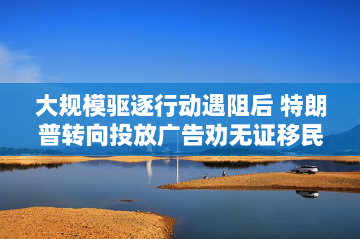 大规模驱逐行动遇阻后 特朗普转向投放广告劝无证移民“自我驱逐出境”