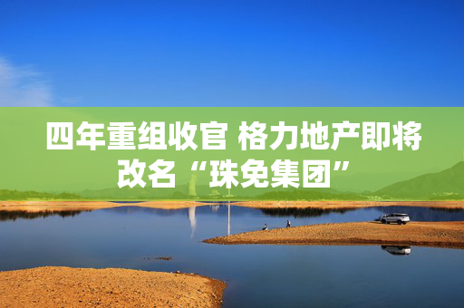 四年重组收官 格力地产即将改名“珠免集团”