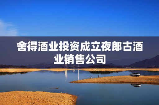 舍得酒业投资成立夜郎古酒业销售公司