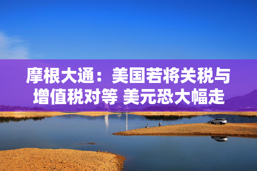 摩根大通：美国若将关税与增值税对等 美元恐大幅走强