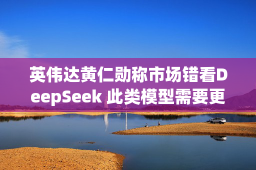 英伟达黄仁勋称市场错看DeepSeek 此类模型需要更多算力支持
