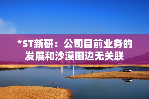 *ST新研：公司目前业务的发展和沙漠围边无关联