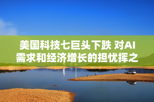 美国科技七巨头下跌 对AI需求和经济增长的担忧挥之不去